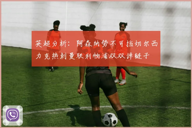 英超分析：阿森纳势不可挡切尔西力克热刺曼联利物浦双双掉链子