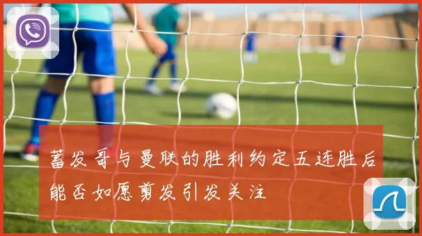 蓄发哥与曼联的胜利约定五连胜后能否如愿剪发引发关注