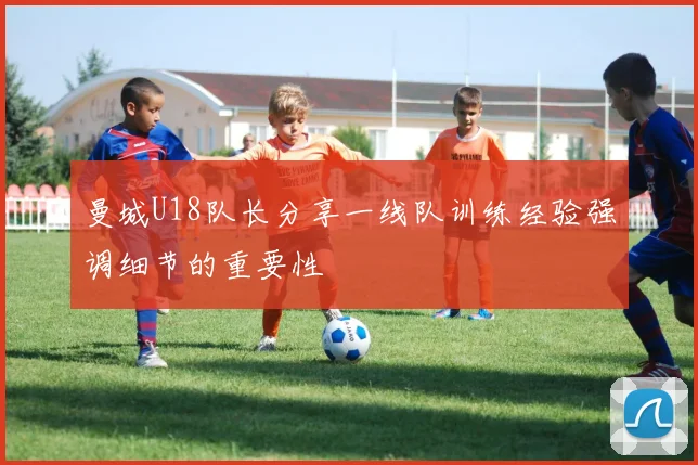 曼城U18队长分享一线队训练经验强调细节的重要性