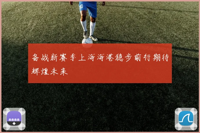 备战新赛季上海海港稳步前行期待辉煌未来