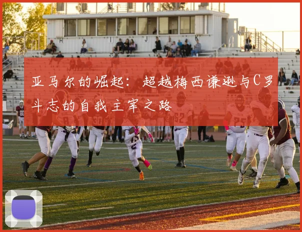 亚马尔的崛起：超越梅西谦逊与C罗斗志的自我主宰之路