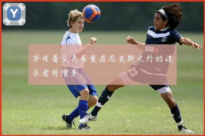 字母哥交易或重启尼克斯之外的追求者将增多