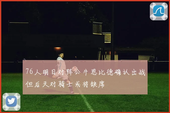 76人明日对阵公牛恩比德确认出战但后天对骑士或将缺席