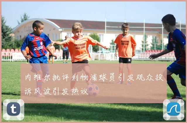 内维尔批评利物浦球员引发观众投诉风波引发热议