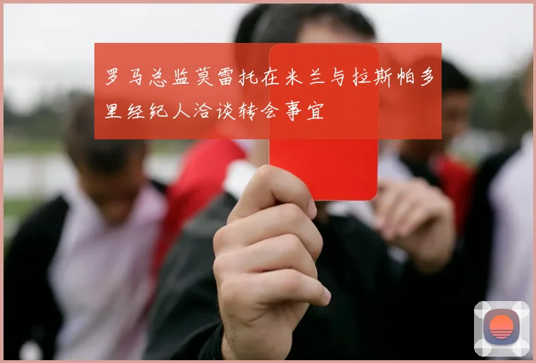 罗马总监莫雷托在米兰与拉斯帕多里经纪人洽谈转会事宜