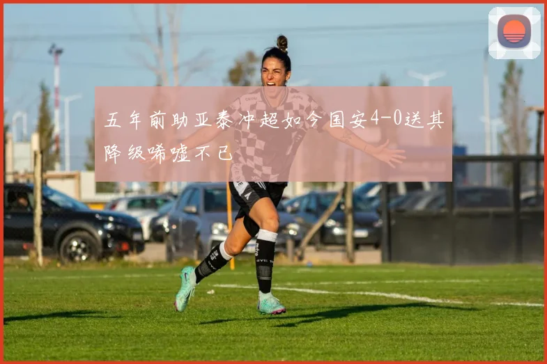 五年前助亚泰冲超如今国安4-0送其降级唏嘘不已