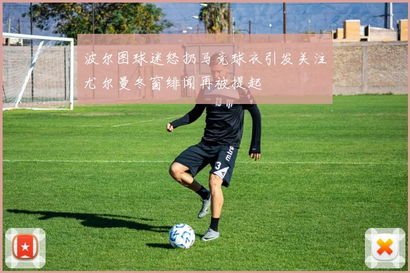 波尔图球迷怒扔马竞球衣引发关注尤尔曼冬窗绯闻再被提起
