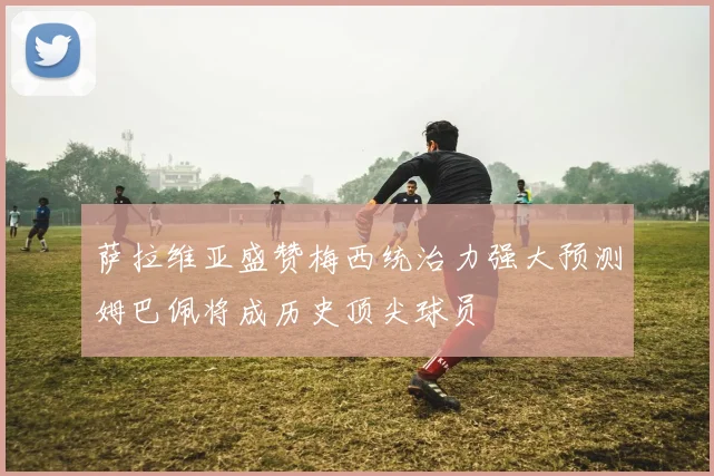 萨拉维亚盛赞梅西统治力强大预测姆巴佩将成历史顶尖球员