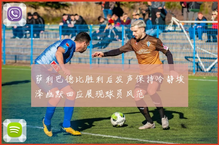 萨利巴德比胜利后发声保持冷静埃泽幽默回应展现球员风范