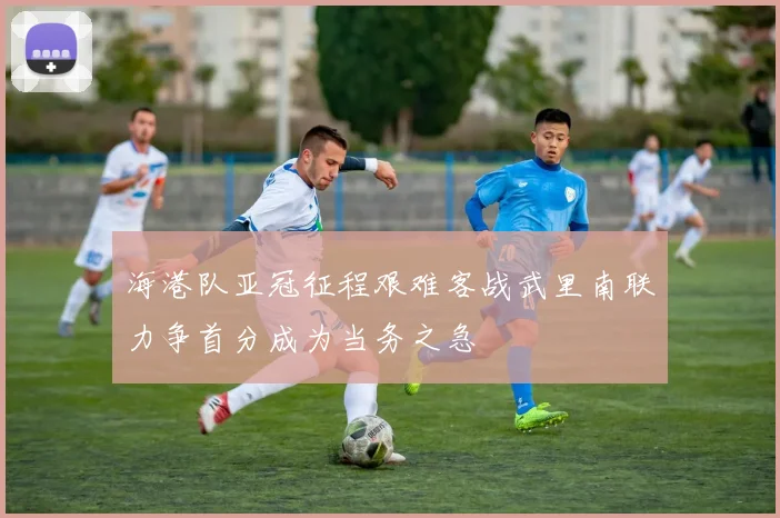 海港队亚冠征程艰难客战武里南联力争首分成为当务之急