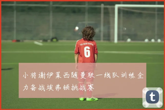 小将谢伊莱西随曼联一线队训练全力备战埃弗顿挑战赛