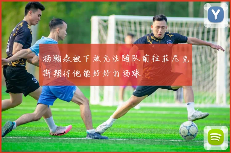 杨瀚森被下放无法随队前往菲尼克斯期待他能好好打场球