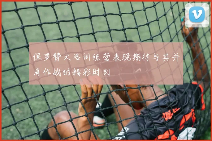 保罗赞大洛训练营表现期待与其并肩作战的精彩时刻