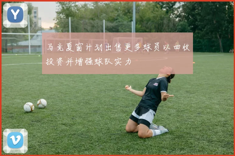 马竞夏窗计划出售更多球员以回收投资并增强球队实力