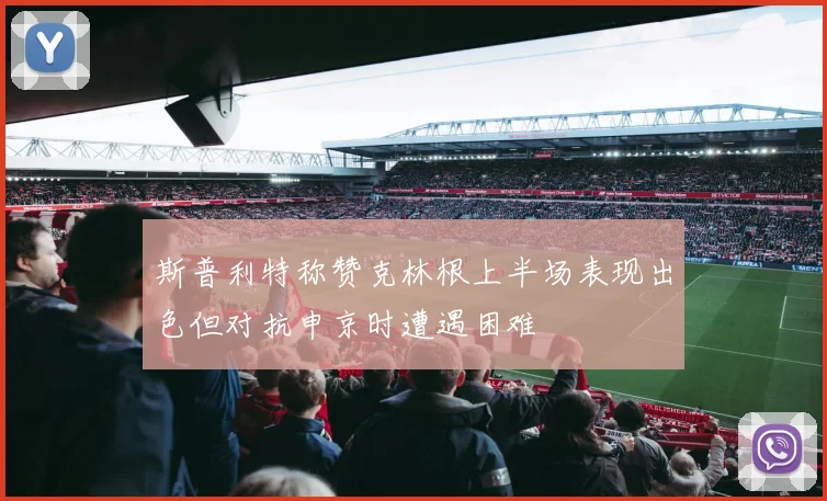 斯普利特称赞克林根上半场表现出色但对抗申京时遭遇困难