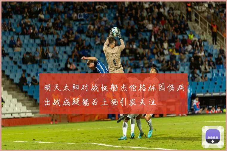 明天太阳对战快船杰伦格林因伤病出战成疑能否上场引发关注