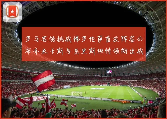 罗马客场挑战佛罗伦萨首发阵容公布齐米卡斯与克里斯坦特领衔出战