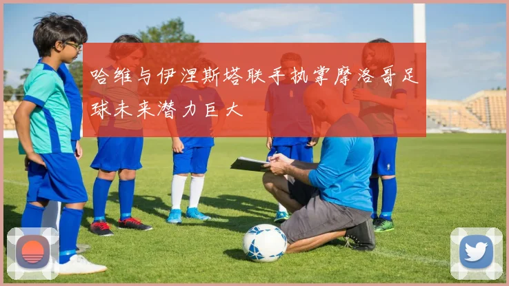 哈维与伊涅斯塔联手执掌摩洛哥足球未来潜力巨大
